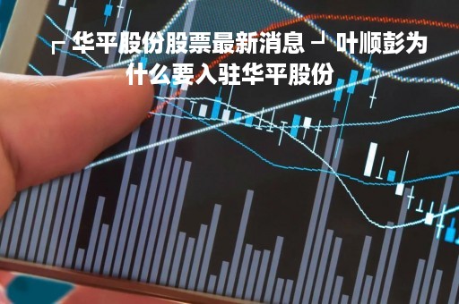 ┏ 华平股份股票最新消息 ┛叶顺彭为什么要入驻华平股份