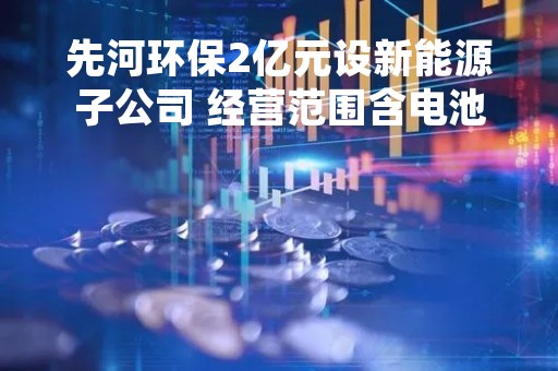 先河环保2亿元设新能源子公司 经营范围含电池制造