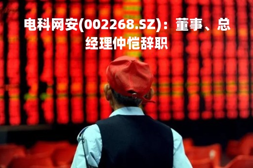 电科网安(002268.SZ)：董事、总经理仲恺辞职