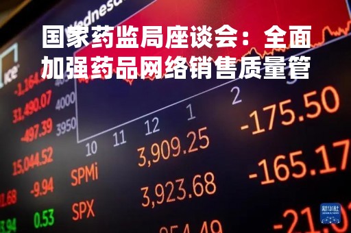 国家药监局座谈会：全面加强药品网络销售质量管理 确保药品全过程质量安全