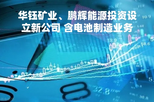 华钰矿业、鹏辉能源投资设立新公司 含电池制造业务