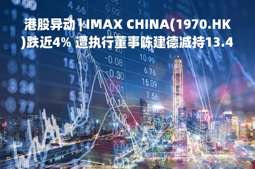 港股异动 | IMAX CHINA(1970.HK)跌近4% 遭执行董事陈建德减持13.44万股