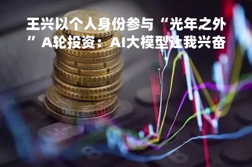 王兴以个人身份参与“光年之外”A轮投资：AI大模型让我兴奋又忧虑