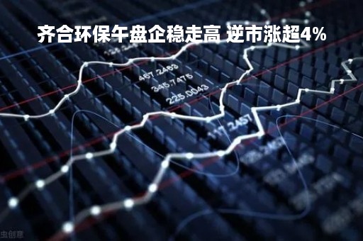 齐合环保午盘企稳走高 逆市涨超4%