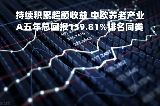 持续积累超额收益 中欧养老产业A五年总回报139.81%排名同类前2%