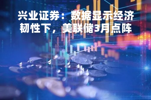 兴业证券：数据显示经济韧性下，美联储3月点阵图指引6月再加息的概率较大