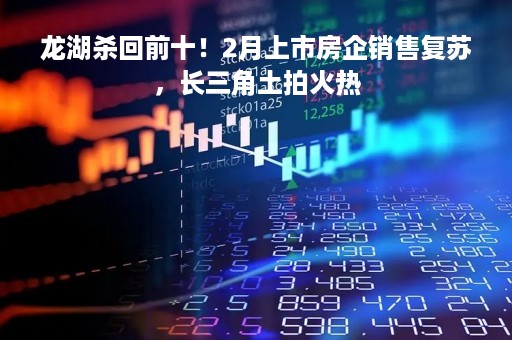 龙湖杀回前十！2月上市房企销售复苏，长三角土拍火热