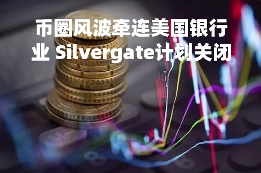 币圈风波牵连美国银行业 Silvergate计划关闭业务并进行清算