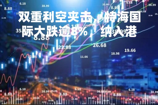双重利空夹击，特海国际大跌逾8%，纳入港股通愿望暂成空