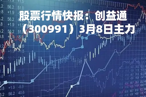股票行情快报：创益通（300991）3月8日主力资金净买入204.42万元
