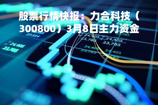 股票行情快报：力合科技（300800）3月8日主力资金净卖出249.11万元