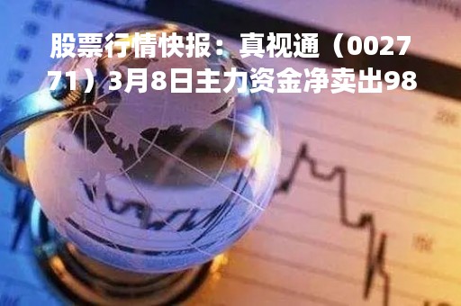 股票行情快报:真视通(002771)3月8日主力资金净卖出9800.65万元 股票行情快报:真视通(002771)3月8日主力资金净卖出9800.65万元