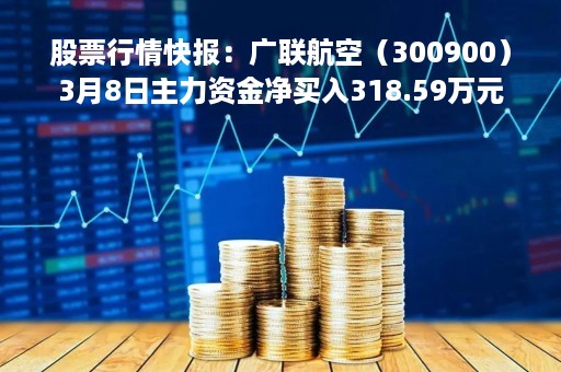 股票行情快报:广联航空(300900)3月8日主力资金净买入318.59万元
