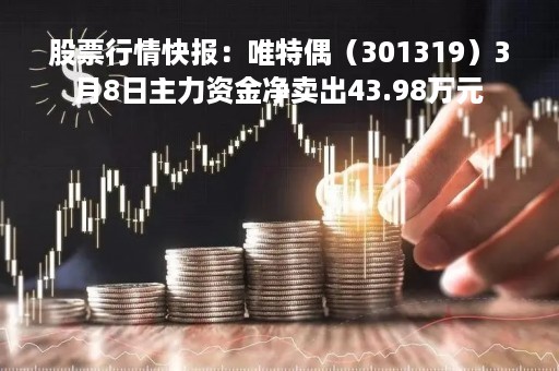 股票行情快报：唯特偶（301319）3月8日主力资金净卖出43.98万元