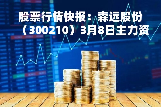 股票行情快报：森远股份（300210）3月8日主力资金净卖出84.45万元