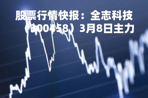 股票行情快报:全志科技(300458)3月8日主力资金净买入479.69万元 股票行情快报:全志科技(300458)3月8日主力资金净买入479.69万元
