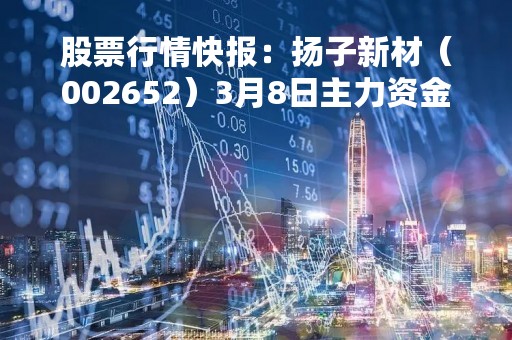 股票行情快报：扬子新材（002652）3月8日主力资金净买入112.62万元