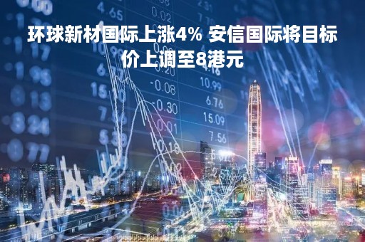 环球新材国际上涨4% 安信国际将目标价上调至8港元
