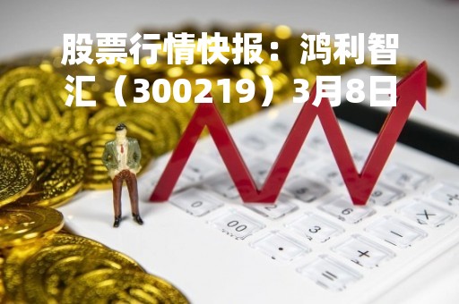 股票行情快报：鸿利智汇（300219）3月8日主力资金净卖出453.01万元