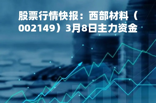 股票行情快报：西部材料（002149）3月8日主力资金净买入173.71万元