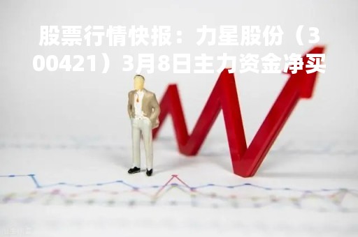 股票行情快报：力星股份（300421）3月8日主力资金净买入310.48万元