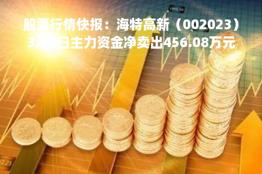 股票行情快报：海特高新（002023）3月8日主力资金净卖出456.08万元