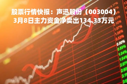 股票行情快报：声迅股份（003004）3月8日主力资金净卖出134.33万元
