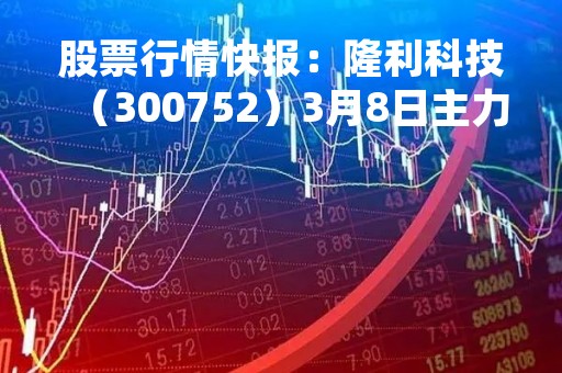 股票行情快报：隆利科技（300752）3月8日主力资金净买入119.91万元