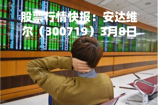 股票行情快报：安达维尔（300719）3月8日主力资金净卖出477.60万元