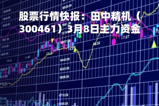 股票行情快报：田中精机（300461）3月8日主力资金净卖出247.41万元