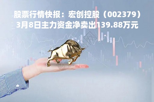 股票行情快报：宏创控股（002379）3月8日主力资金净卖出139.88万元