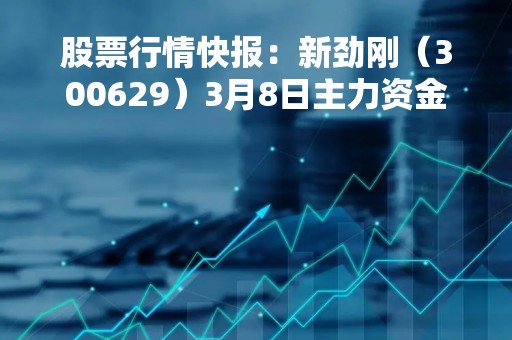 股票行情快报：新劲刚（300629）3月8日主力资金净卖出200.83万元