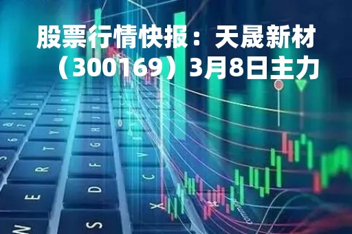 股票行情快报：天晟新材（300169）3月8日主力资金净卖出103.84万元