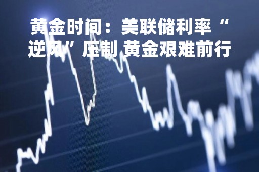 黄金时间：美联储利率“逆风”压制 黄金艰难前行