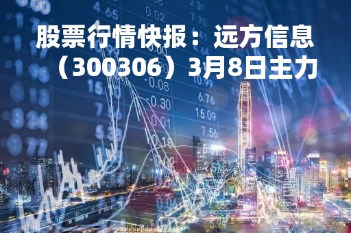 股票行情快报：远方信息（300306）3月8日主力资金净卖出269.87万元