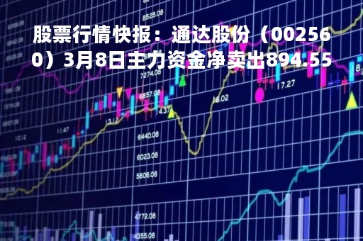 股票行情快报：通达股份（002560）3月8日主力资金净卖出894.55万元