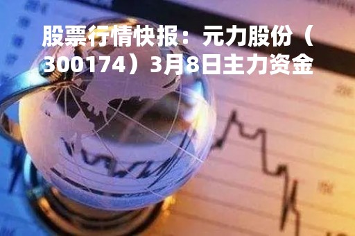 股票行情快报：元力股份（300174）3月8日主力资金净卖出218.08万元
