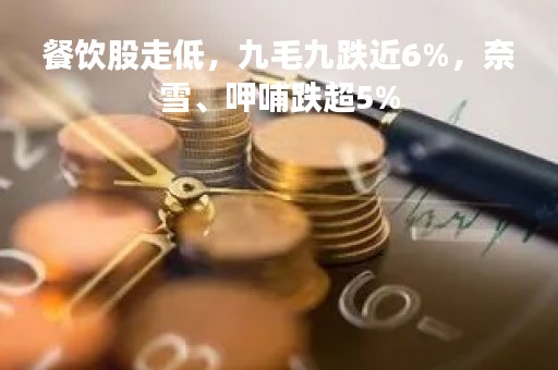 餐饮股走低，九毛九跌近6%，奈雪、呷哺跌超5%
