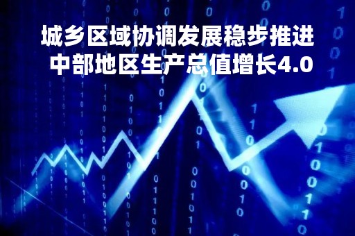 城乡区域协调发展稳步推进 中部地区生产总值增长4.0%