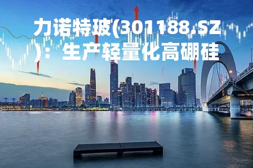 力诺特玻(301188.SZ)：生产轻量化高硼硅玻璃器具的窑炉点火成功