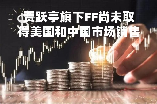 贾跃亭旗下FF尚未取得美国和中国市场销售资质，计划下月交付车辆