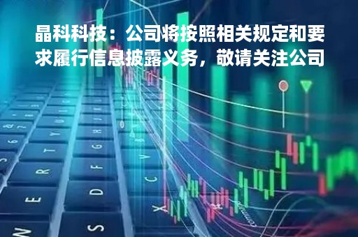 晶科科技：公司将按照相关规定和要求履行信息披露义务，敬请关注公司后续于指定信息披露平台披露的定期报告