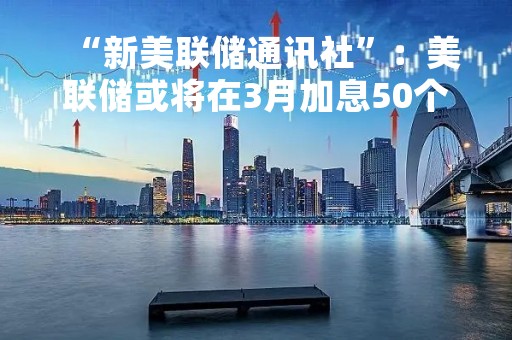“新美联储通讯社”：美联储或将在3月加息50个基点