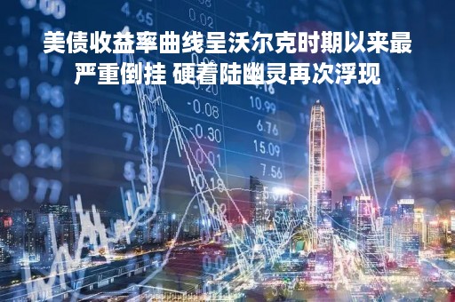 美债收益率曲线呈沃尔克时期以来最严重倒挂 硬着陆幽灵再次浮现