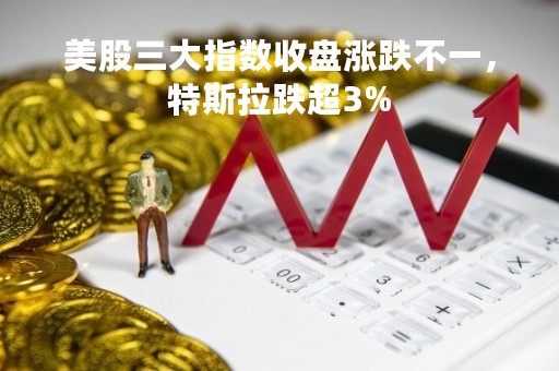 美股三大指数收盘涨跌不一，特斯拉跌超3%