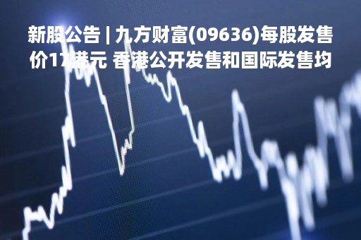 新股公告 | 九方财富(09636)每股发售价17港元 香港公开发售和国际发售均获适度超额认购