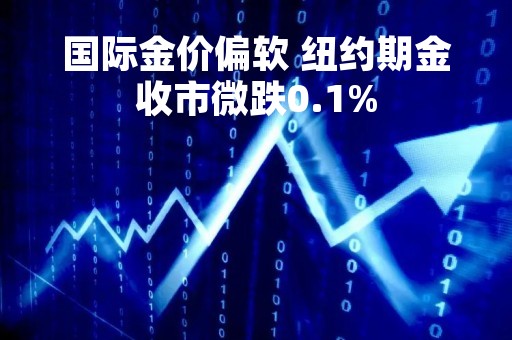 国际金价偏软 纽约期金收市微跌0.1%