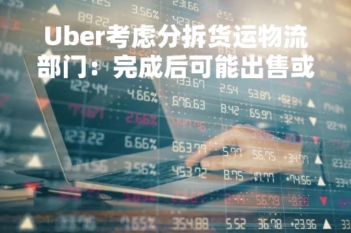 Uber考虑分拆货运物流部门：完成后可能出售或推动上市