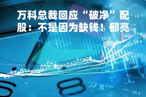 万科总裁回应“破净”配股：不是因为缺钱！郁亮谈与建行成立百亿基金…