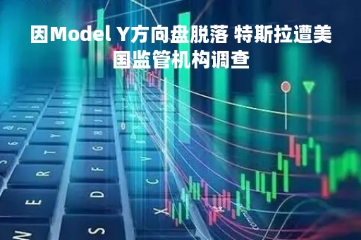 因Model Y方向盘脱落 特斯拉遭美国监管机构调查